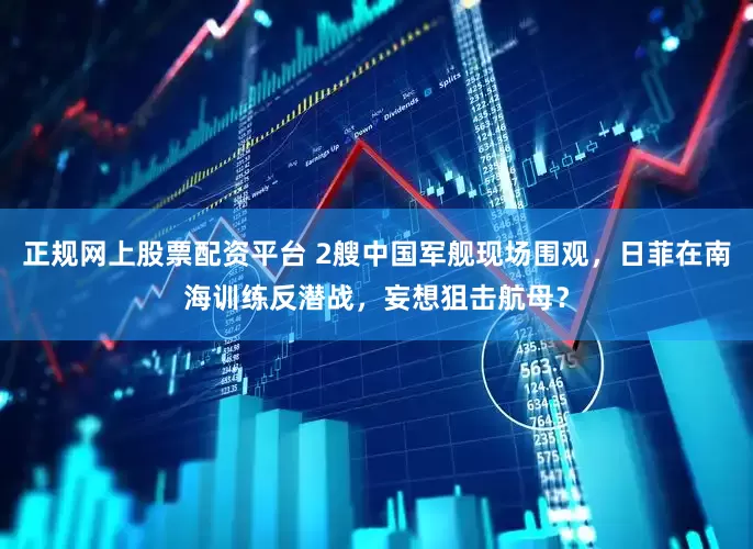 正规网上股票配资平台 2艘中国军舰现场围观，日菲在南海训练反潜战，妄想狙击航母？
