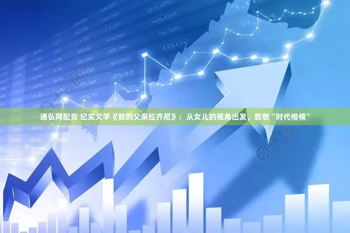 通弘网配资 纪实文学《我的父亲拉齐尼》：从女儿的视角出发，致敬“时代楷模”