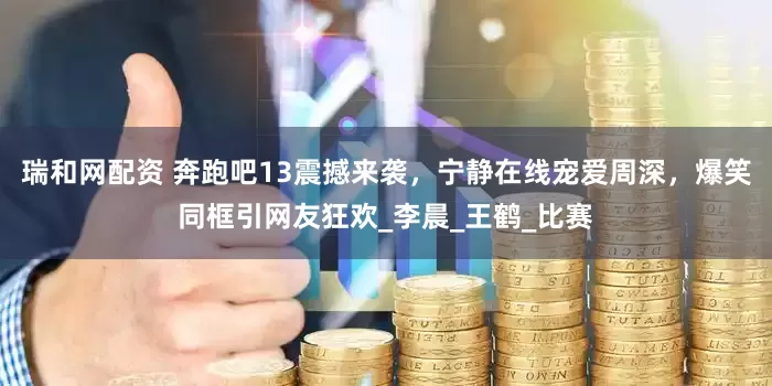 瑞和网配资 奔跑吧13震撼来袭，宁静在线宠爱周深，爆笑同框引网友狂欢_李晨_王鹤_比赛