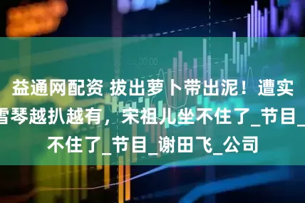益通网配资 拔出萝卜带出泥！遭实名举报的李雪琴越扒越有，宋祖儿坐不住了_节目_谢田飞_公司