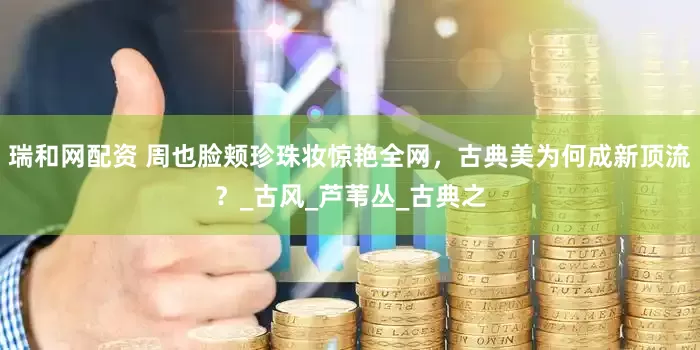 瑞和网配资 周也脸颊珍珠妆惊艳全网，古典美为何成新顶流？_古风_芦苇丛_古典之