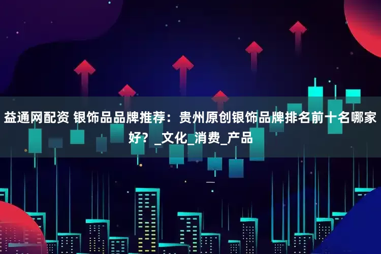 益通网配资 银饰品品牌推荐：贵州原创银饰品牌排名前十名哪家好？_文化_消费_产品