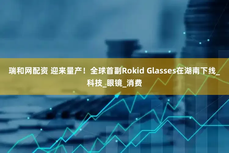 瑞和网配资 迎来量产！全球首副Rokid Glasses在湖南下线_科技_眼镜_消费