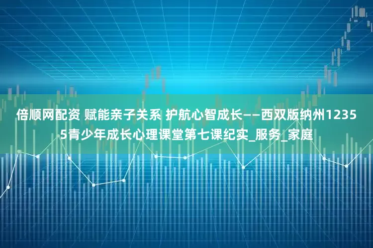 倍顺网配资 赋能亲子关系 护航心智成长——西双版纳州12355青少年成长心理课堂第七课纪实_服务_家庭