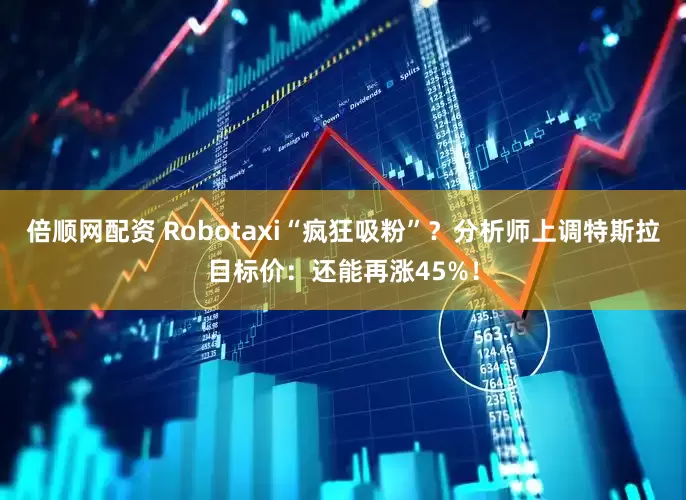倍顺网配资 Robotaxi“疯狂吸粉”？分析师上调特斯拉目标价：还能再涨45%！