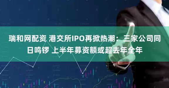 瑞和网配资 港交所IPO再掀热潮：三家公司同日鸣锣 上半年募资额或超去年全年