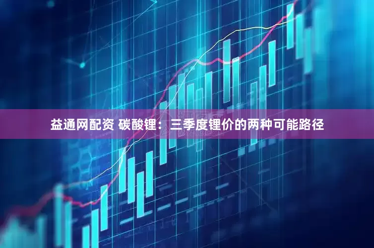 益通网配资 碳酸锂：三季度锂价的两种可能路径