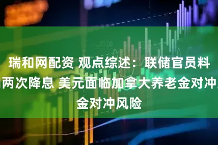 瑞和网配资 观点综述：联储官员料年内两次降息 美元面临加拿大养老金对冲风险