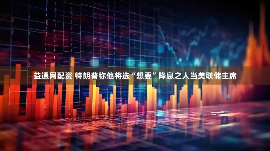 益通网配资 特朗普称他将选“想要”降息之人当美联储主席