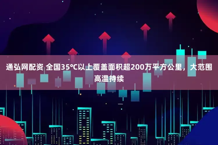 通弘网配资 全国35℃以上覆盖面积超200万平方公里，大范围高温持续