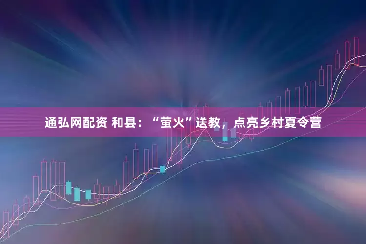 通弘网配资 和县：“萤火”送教，点亮乡村夏令营