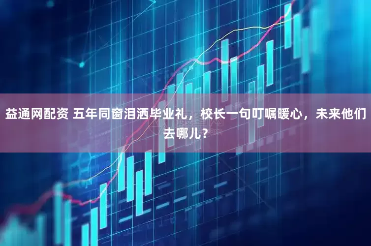 益通网配资 五年同窗泪洒毕业礼，校长一句叮嘱暖心，未来他们去哪儿？