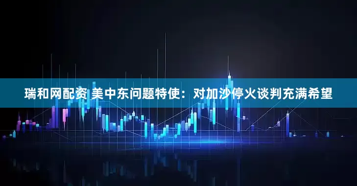 瑞和网配资 美中东问题特使：对加沙停火谈判充满希望