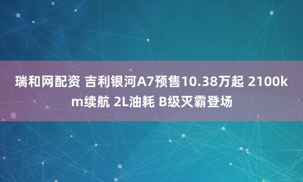 瑞和网配资 吉利银河A7预售10.38万起 2100km续航 2L油耗 B级灭霸登场