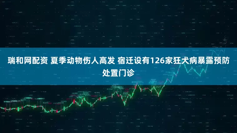 瑞和网配资 夏季动物伤人高发 宿迁设有126家狂犬病暴露预防处置门诊
