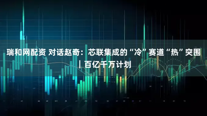 瑞和网配资 对话赵奇：芯联集成的“冷”赛道“热”突围┃百亿千万计划