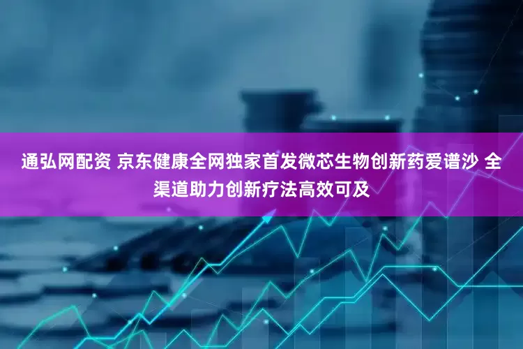 通弘网配资 京东健康全网独家首发微芯生物创新药爱谱沙 全渠道助力创新疗法高效可及
