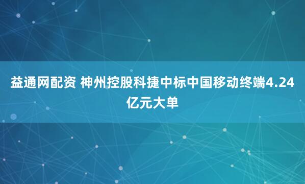 益通网配资 神州控股科捷中标中国移动终端4.24亿元大单