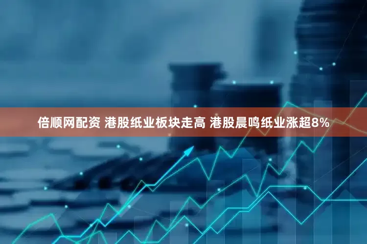 倍顺网配资 港股纸业板块走高 港股晨鸣纸业涨超8%