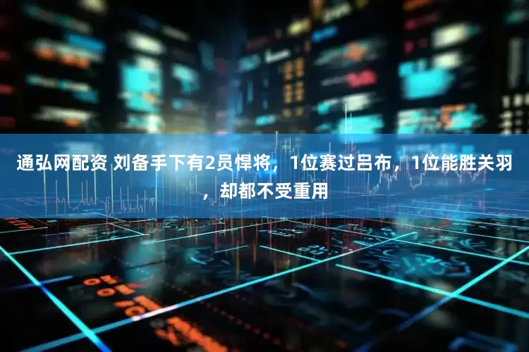 通弘网配资 刘备手下有2员悍将，1位赛过吕布，1位能胜关羽，却都不受重用