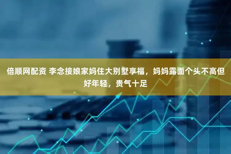 倍顺网配资 李念接娘家妈住大别墅享福，妈妈露面个头不高但好年轻，贵气十足