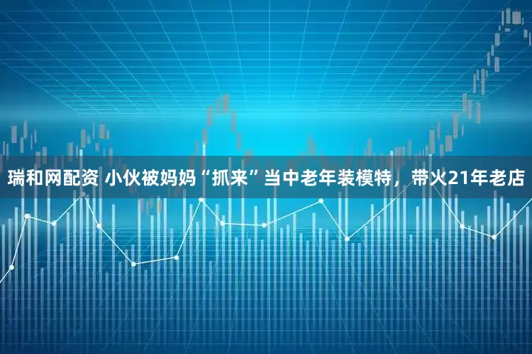 瑞和网配资 小伙被妈妈“抓来”当中老年装模特，带火21年老店