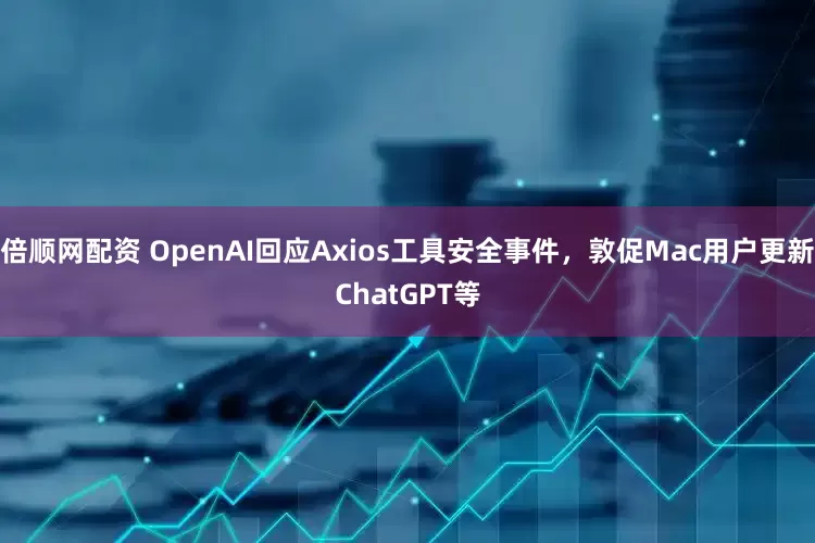 倍顺网配资 OpenAI回应Axios工具安全事件，敦促Mac用户更新ChatGPT等